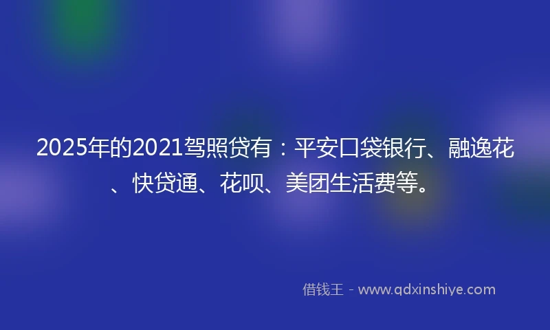 2025年的2021驾照贷有：平安口袋银行、融逸花、快贷通、花呗、美团生活费等。