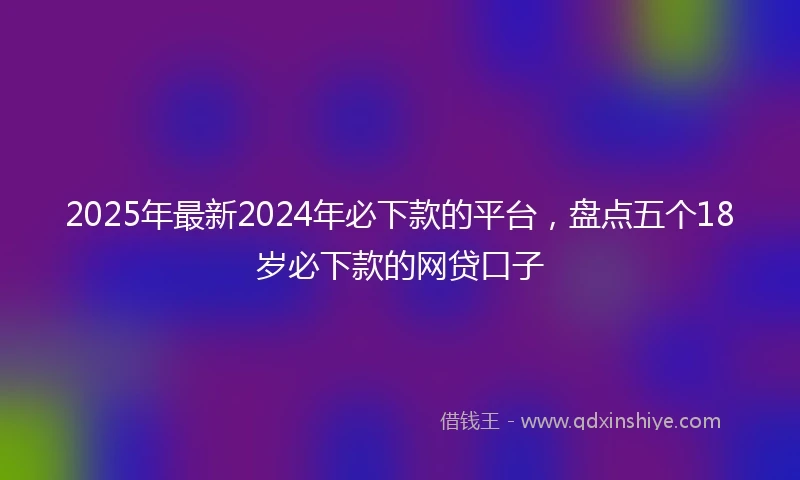 2025年最新2024年必下款的平台，盘点五个18岁必下款的网贷口子