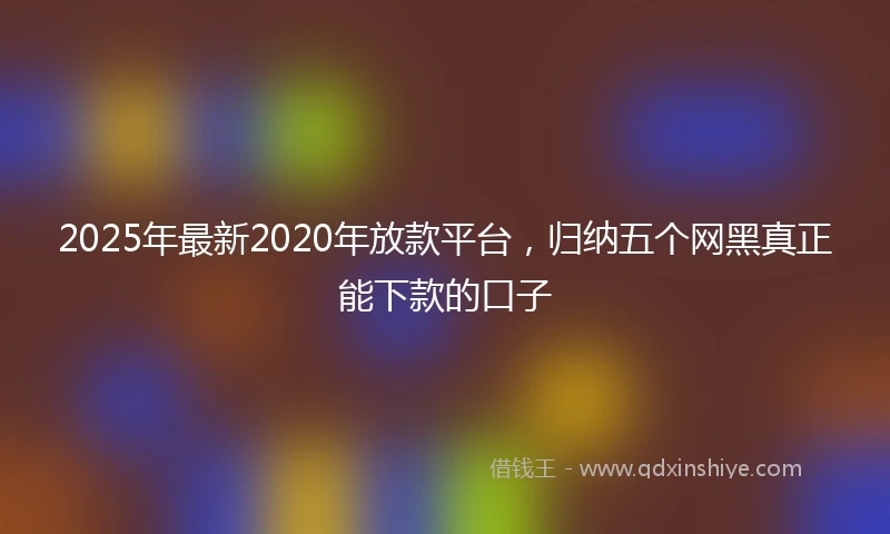 2025年最新2020年放款平台，归纳五个网黑真正能下款的口子