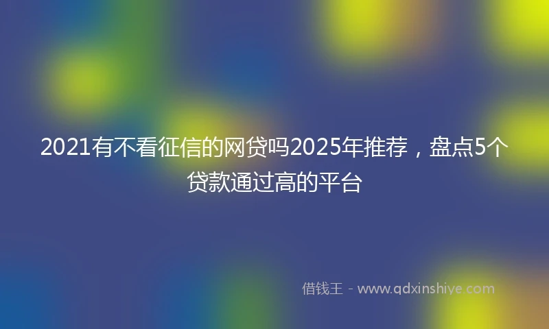 2021有不看征信的网贷吗2025年推荐，盘点5个贷款通过高的平台