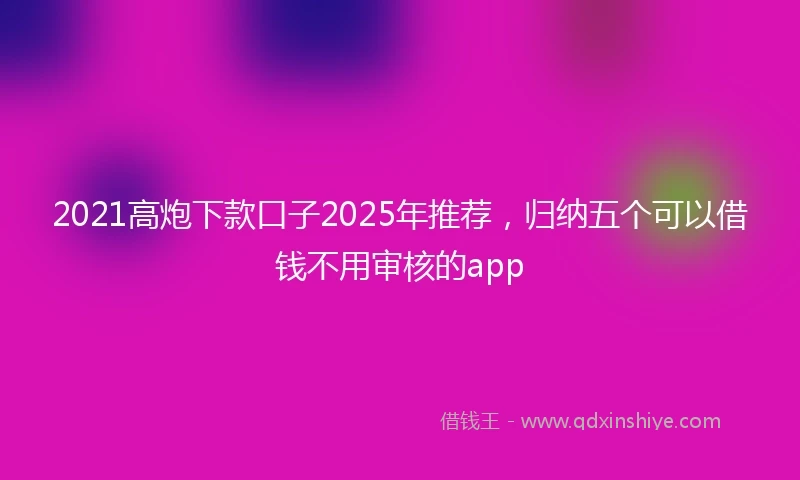 2021高炮下款口子2025年推荐，归纳五个可以借钱不用审核的app