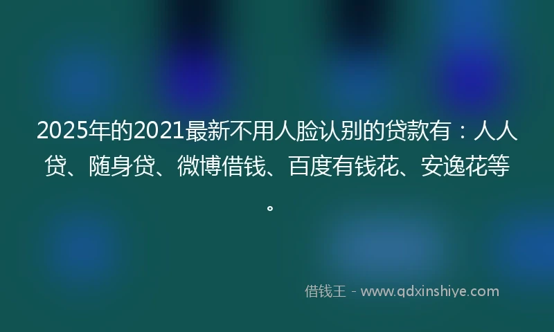 2025年的2021最新不用人脸认别的贷款有:人人贷、随身贷、微博借钱、百度有钱花、安逸花等。