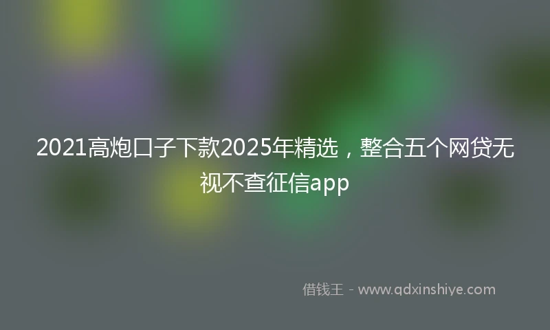 2021高炮口子下款2025年精选，整合五个网贷无视不查征信app