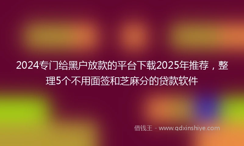 2024专门给黑户放款的平台下载2025年推荐，整理5个不用面签和芝麻分的贷款软件