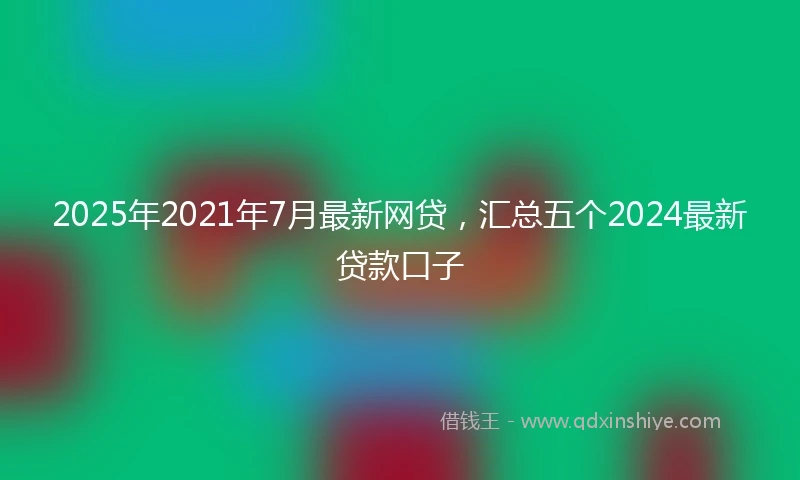2025年2021年7月最新网贷，汇总五个2024最新贷款口子