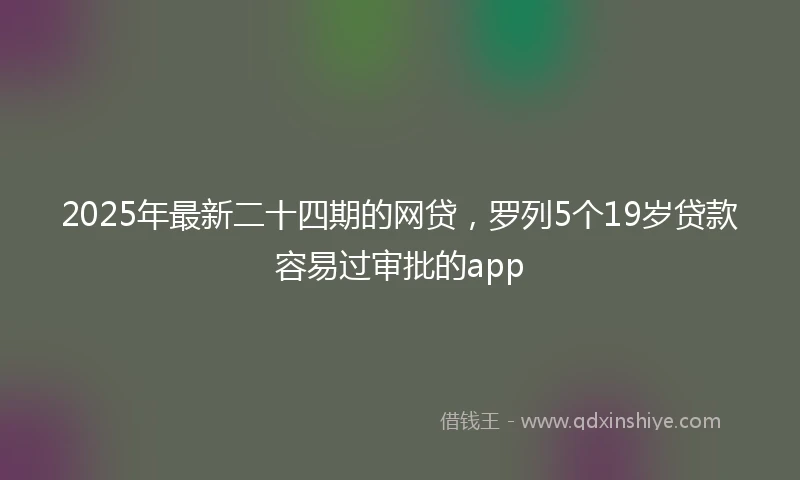 2025年最新二十四期的网贷，罗列5个19岁贷款容易过审批的app