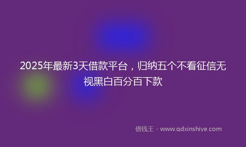 2025年最新3天借款平台，归纳五个不看征信无视黑白百分百下款