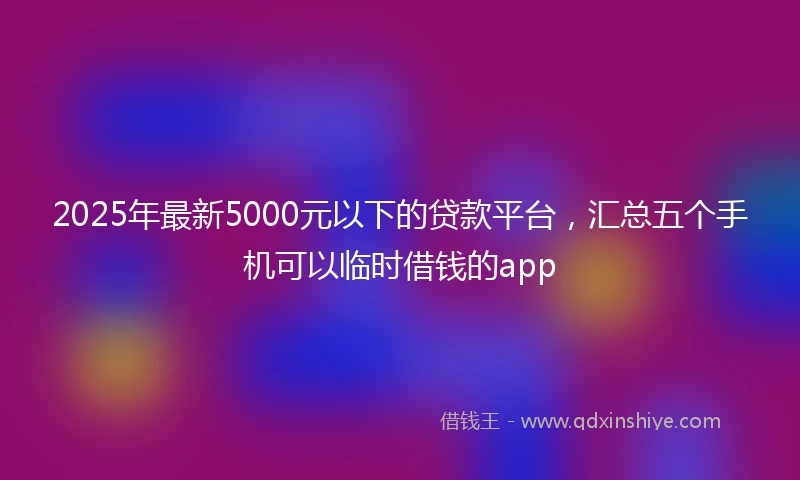 2025年最新5000元以下的贷款平台，汇总五个手机可以临时借钱的app