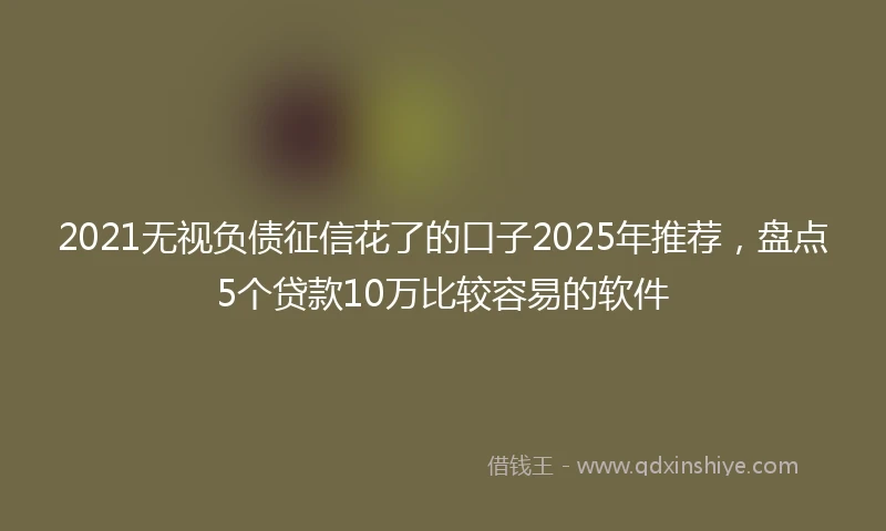2021无视负债征信花了的口子2025年推荐，盘点5个贷款10万比较容易的软件