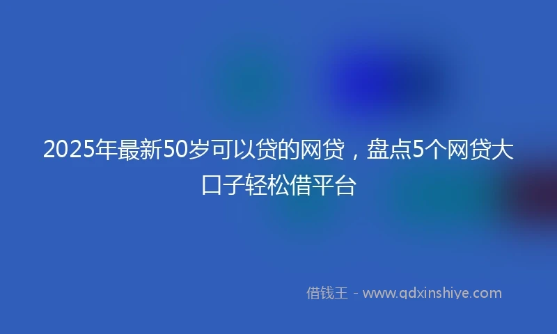 2025年最新50岁可以贷的网贷，盘点5个网贷大口子轻松借平台