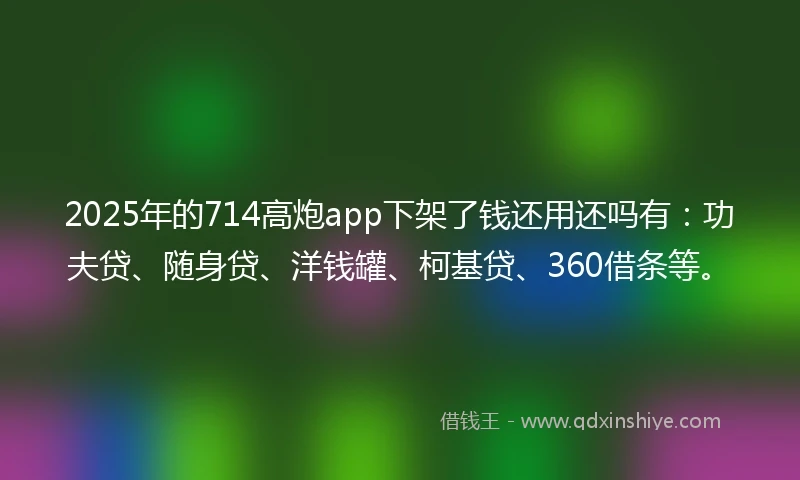 2025年的714高炮app下架了钱还用还吗有：功夫贷、随身贷、洋钱罐、柯基贷、360借条等。