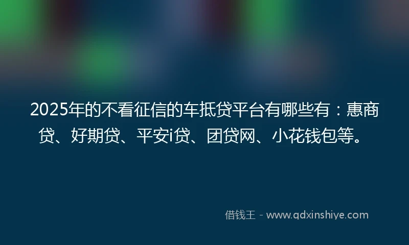 2025年的不看征信的车抵贷平台有哪些有：惠商贷、好期贷、平安i贷、团贷网、小花钱包等。