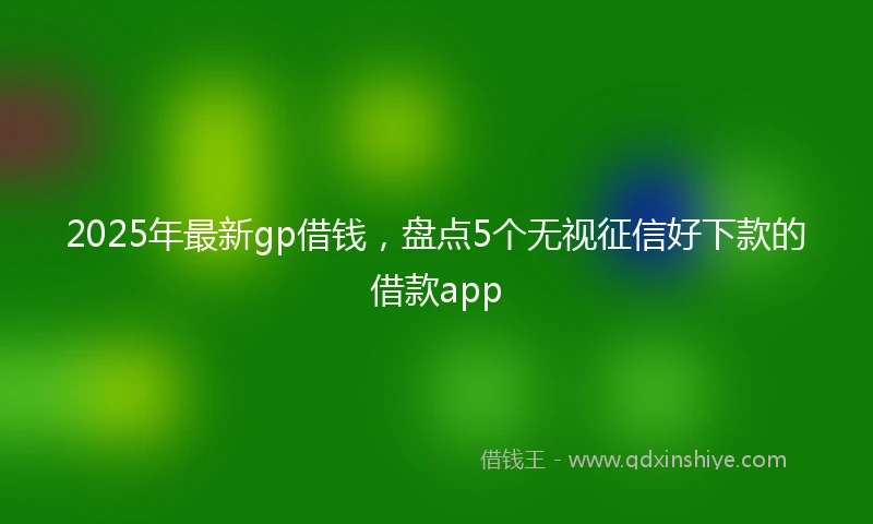 2025年最新gp借钱，盘点5个无视征信好下款的借款app