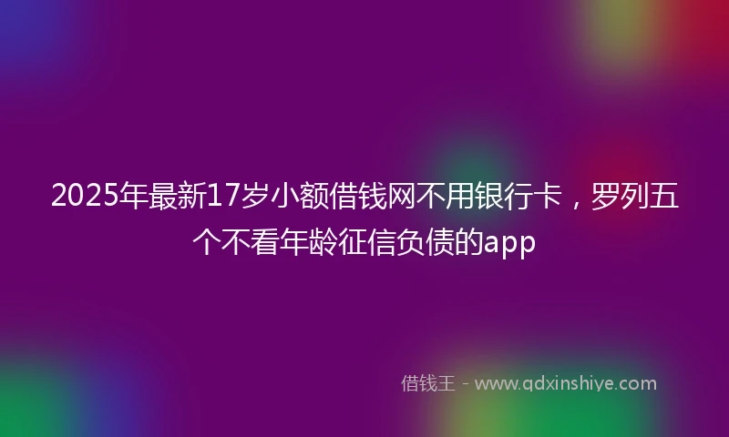 2025年最新17岁小额借钱网不用银行卡，罗列五个不看年龄征信负债的app