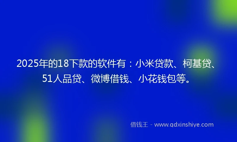 2025年的18下款的软件有：小米贷款、柯基贷、51人品贷、微博借钱、小花钱包等。