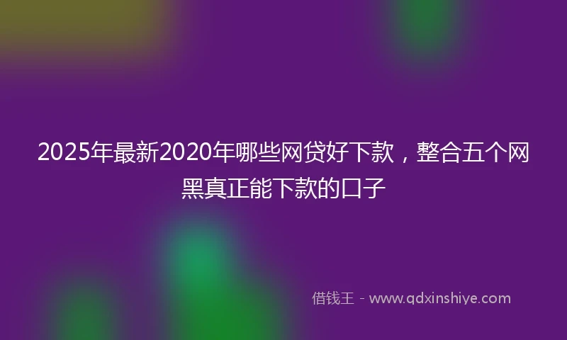 2025年最新2020年哪些网贷好下款，整合五个网黑真正能下款的口子