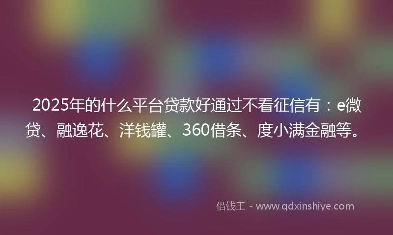 2025年的什么平台贷款好通过不看征信有：e微贷、融逸花、洋钱罐、360借条、度小满金融等。