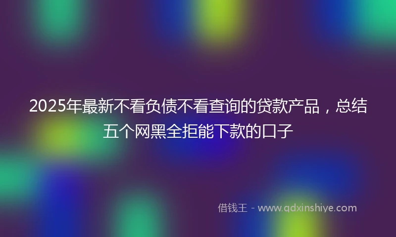 2025年最新不看负债不看查询的贷款产品，总结五个网黑全拒能下款的口子