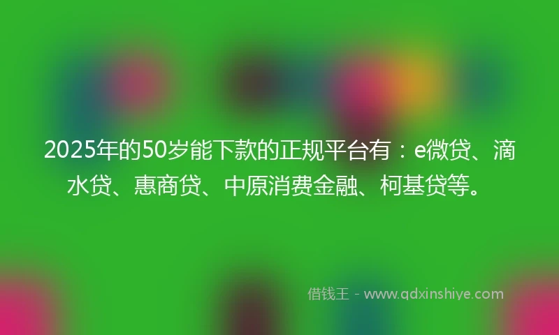 2025年的50岁能下款的正规平台有：e微贷、滴水贷、惠商贷、中原消费金融、柯基贷等。