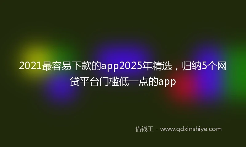 2021最容易下款的app2025年精选，归纳5个网贷平台门槛低一点的app