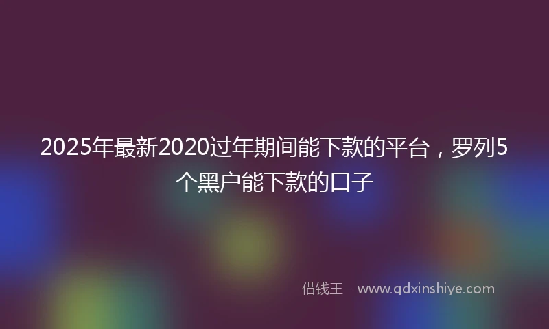 2025年最新2020过年期间能下款的平台，罗列5个黑户能下款的口子