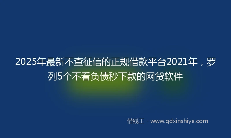 2025年最新不查征信的正规借款平台2021年，罗列5个不看负债秒下款的网贷软件