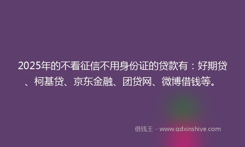 2025年的不看征信不用身份证的贷款有：好期贷、柯基贷、京东金融、团贷网、微博借钱等。