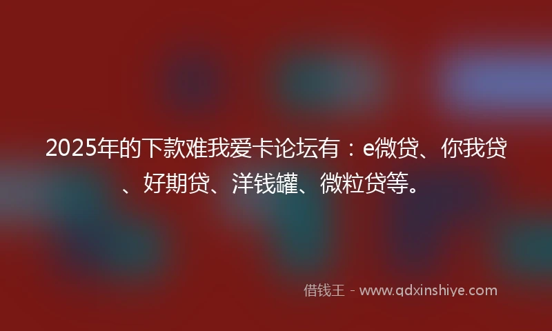2025年的下款难我爱卡论坛有：e微贷、你我贷、好期贷、洋钱罐、微粒贷等。