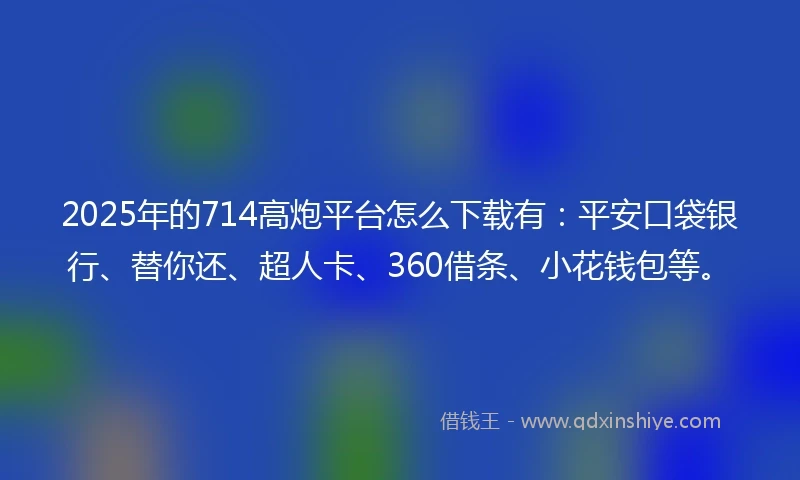 2025年的714高炮平台怎么下载有：平安口袋银行、替你还、超人卡、360借条、小花钱包等。