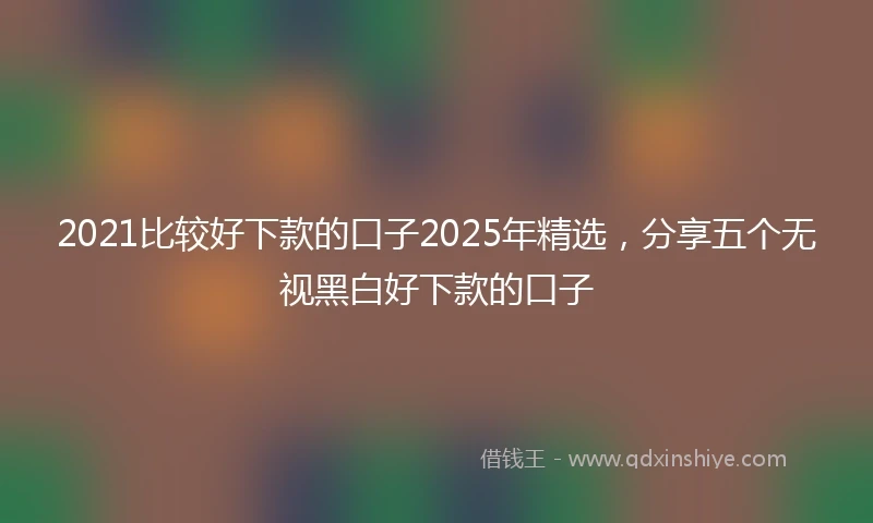 2021比较好下款的口子2025年精选，分享五个无视黑白好下款的口子