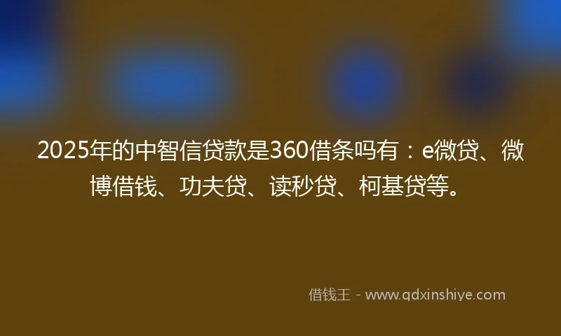 2025年的中智信贷款是360借条吗有：e微贷、微博借钱、功夫贷、读秒贷、柯基贷等。
