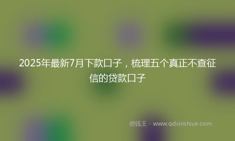 2025年最新7月下款口子，梳理五个真正不查征信的贷款口子