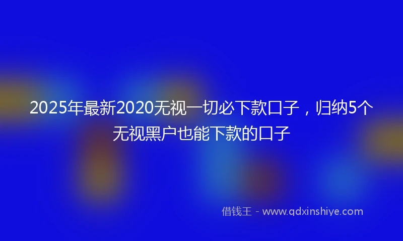2025年最新2020无视一切必下款口子，归纳5个无视黑户也能下款的口子