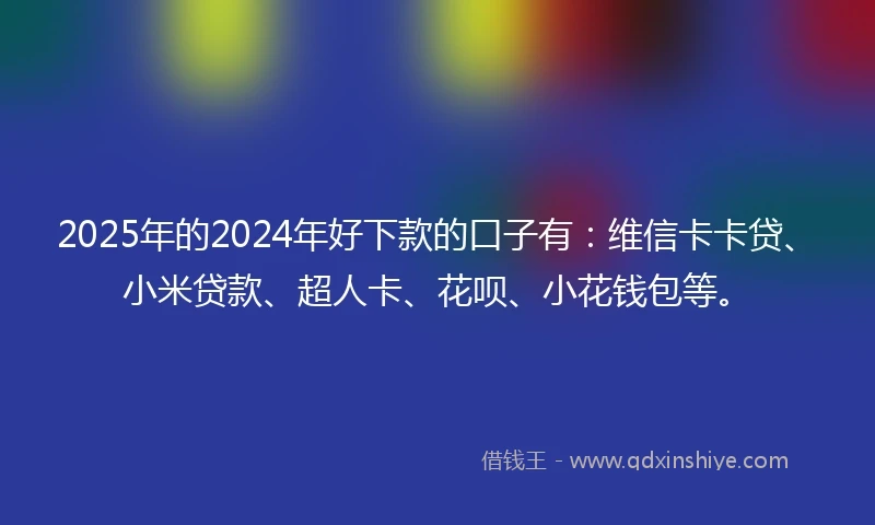 2025年的2024年好下款的口子有：维信卡卡贷、小米贷款、超人卡、花呗、小花钱包等。