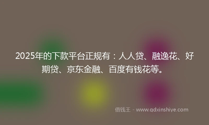 2025年的下款平台正规有：人人贷、融逸花、好期贷、京东金融、百度有钱花等。