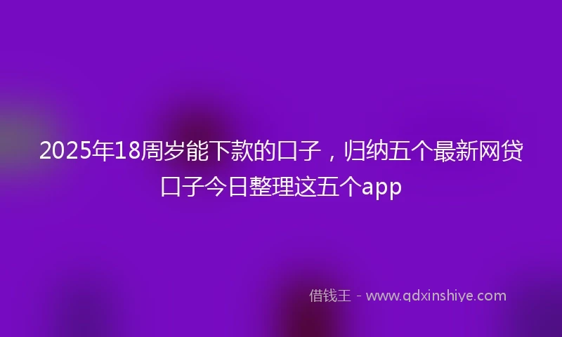 2025年18周岁能下款的口子，归纳五个最新网贷口子今日整理这五个app