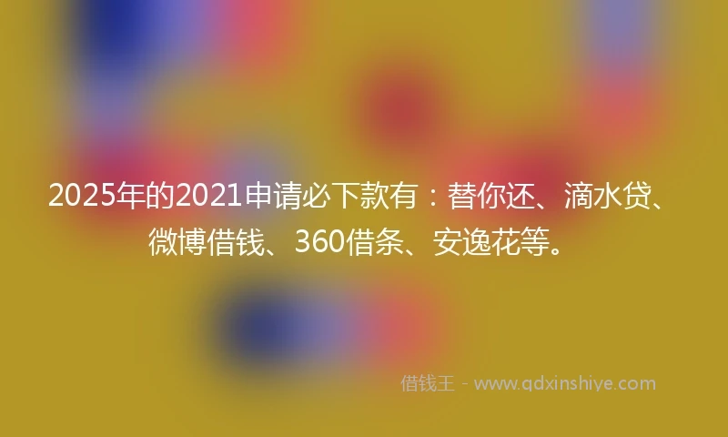 2025年的2021申请必下款有：替你还、滴水贷、微博借钱、360借条、安逸花等。