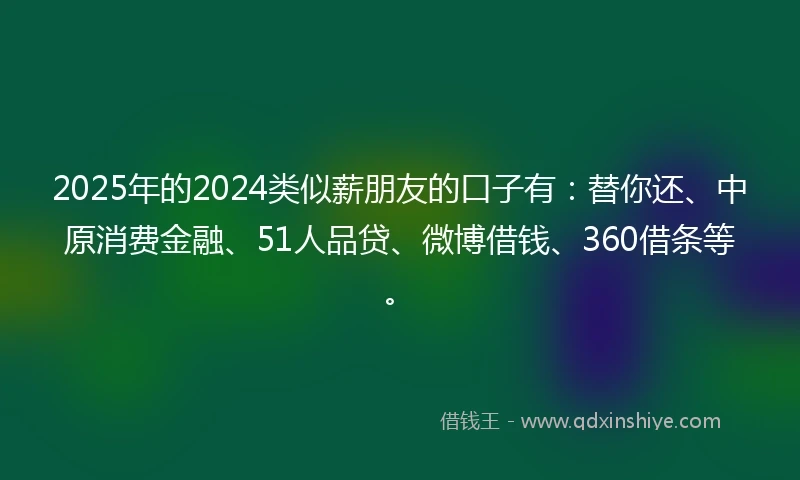 2025年的2024类似薪朋友的口子有：替你还、中原消费金融、51人品贷、微博借钱、360借条等。