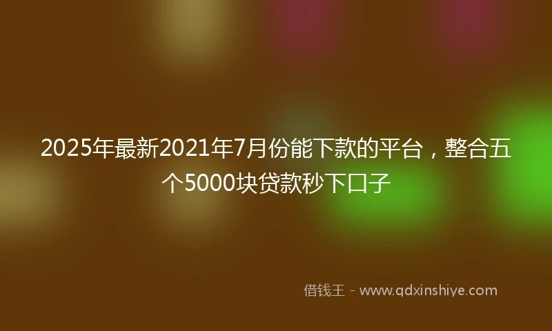 2025年最新2021年7月份能下款的平台，整合五个5000块贷款秒下口子