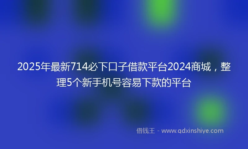 2025年最新714必下口子借款平台2024商城，整理5个新手机号容易下款的平台