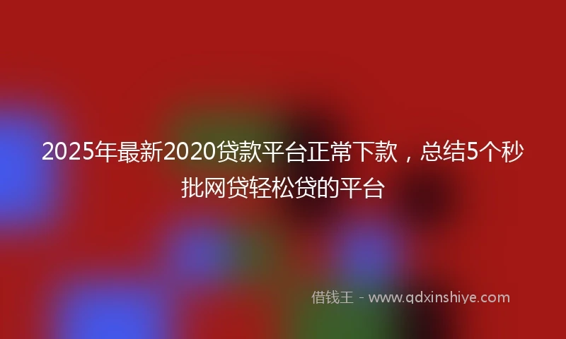 2025年最新2020贷款平台正常下款，总结5个秒批网贷轻松贷的平台