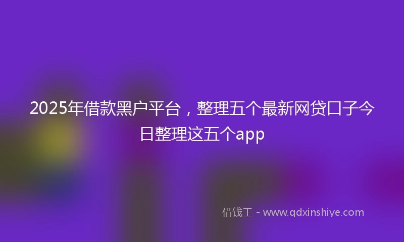 2025年借款黑户平台，整理五个最新网贷口子今日整理这五个app