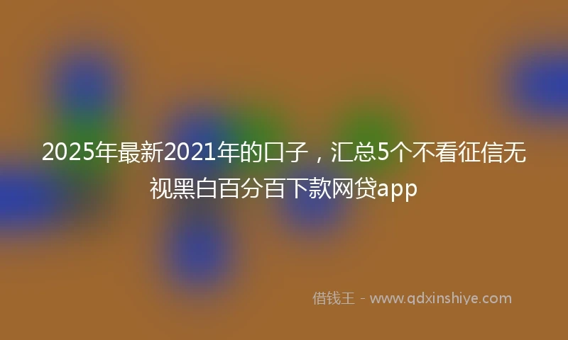 2025年最新2021年的口子，汇总5个不看征信无视黑白百分百下款网贷app