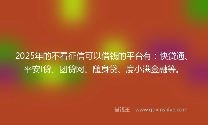 2025年的不看征信可以借钱的平台有：快贷通、平安i贷、团贷网、随身贷、度小满金融等。