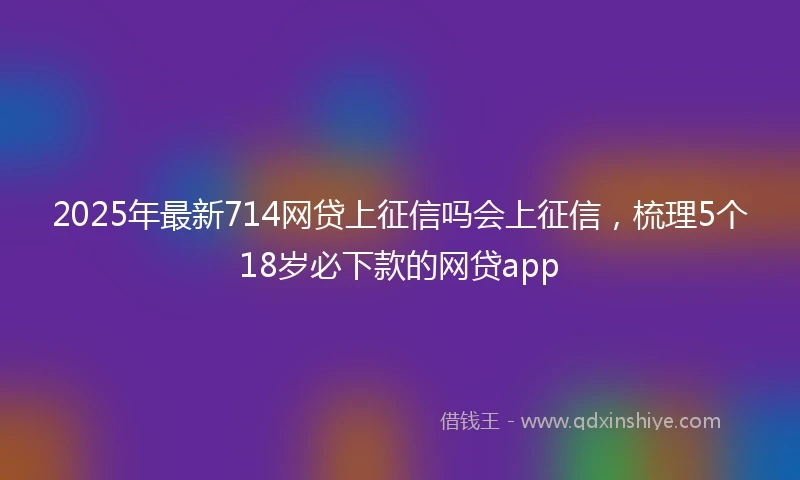 2025年最新714网贷上征信吗会上征信，梳理5个18岁必下款的网贷app