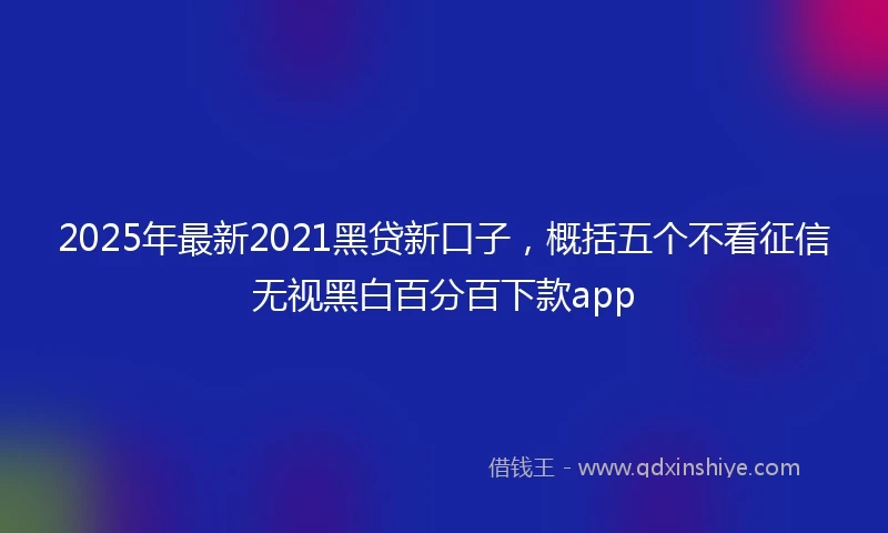 2025年最新2021黑贷新口子，概括五个不看征信无视黑白百分百下款app