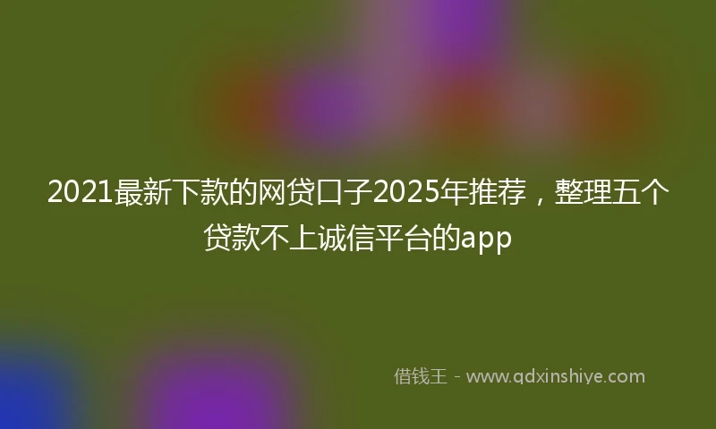 2021最新下款的网贷口子2025年推荐，整理五个贷款不上诚信平台的app