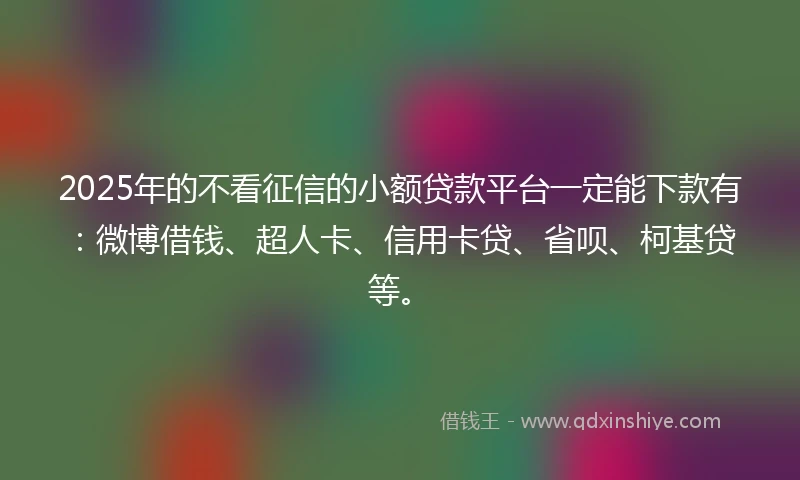 2025年的不看征信的小额贷款平台一定能下款有：微博借钱、超人卡、信用卡贷、省呗、柯基贷等。