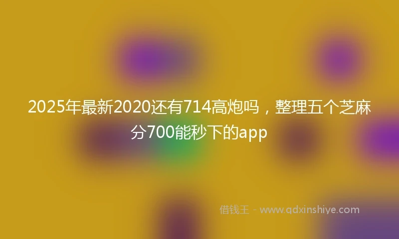 2025年最新2020还有714高炮吗，整理五个芝麻分700能秒下的app