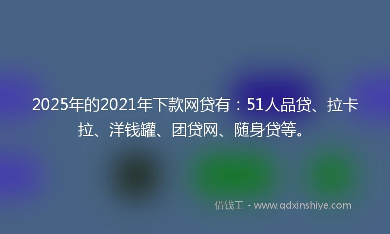 2025年的2021年下款网贷有：51人品贷、拉卡拉、洋钱罐、团贷网、随身贷等。